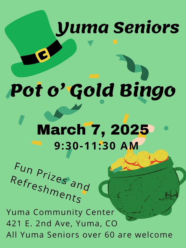 Yuma Seniors Pot o' Gold Bingo March 7, 2025 9:30 to 11:30 a.m. at Yuma Community Center. 421 E. 2nd Ave., Yuma, CO. All Yuma Seniors over 60 are welcome.